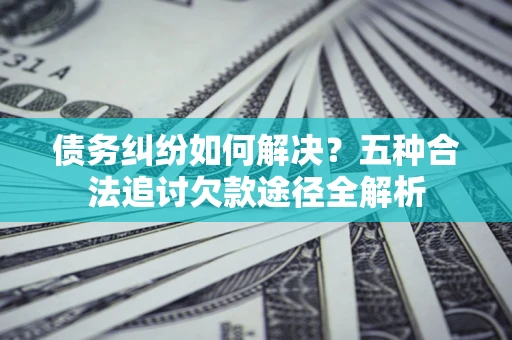 济南债务纠纷如何解决？五种合法追讨欠款途径全解析
