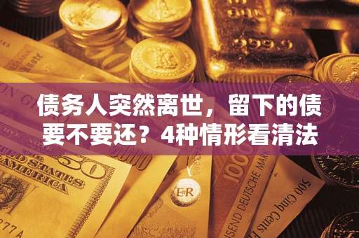 济南债务人突然离世，留下的债要不要还？4种情形看清法律判决