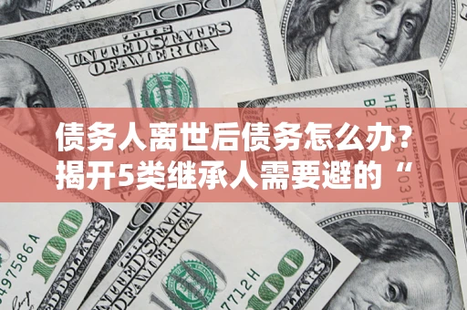 济南债务人离世后债务怎么办？揭开5类继承人需要避的“坑”