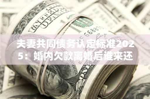 济南夫妻共同债务认定标准2025：婚内欠款离婚后谁来还？