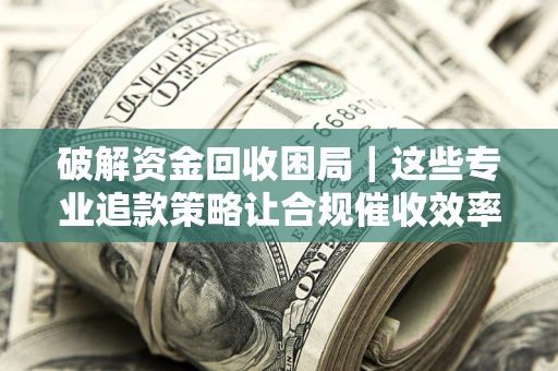 济南破解资金回收困局｜这些专业追款策略让合规催收效率翻倍