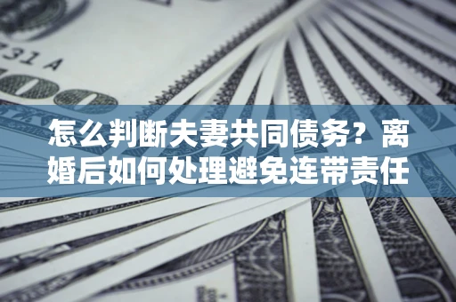 济南怎么判断夫妻共同债务？离婚后如何处理避免连带责任？