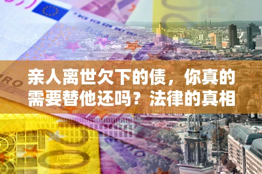 济南亲人离世欠下的债，你真的需要替他还吗？法律的真相或许与你想的不一样